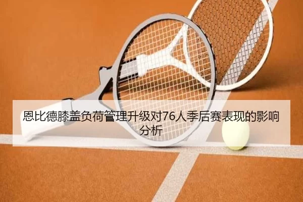 恩比德膝盖负荷管理升级对76人季后赛表现的影响分析